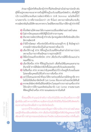 62
เคล็ดลับนักช้อปออนไลน์
ฉบับ...รู้ทันภัยไซเบอร์
ส่วนมากผู้ไม่หวังดีจะเลือกตู้ATMที่ไม่ค่อยมีคนผ่านไปผ่านมาบ่อยนักเช่น
ตู้ที่ตั้งอยู่ตรงซอกของอาคารหรือตู้ที่ตั้งอยู่ในบริเวณที่มีแสงไฟสลัวๆ เพื่อที่ผู้ใช้
บริการจะได้สังเกตเห็นความผิดปกติได้ยาก ปกติ Skimmer จะไม่ติดตั้งไว้
นานหลายวัน (บางที่อาจจะน้อยกว่า 24 ชั่วโมง) เพราะอาจมีคนสังเกตเห็น
ความผิดปกติแล้วแจ้งให้ทางธนาคารทราบโดยมีข้อควรระวังในการใช้งานตู้ATMดังนี้
o	ตั้งรหัสผ่านให้คาดเดาได้ยากและควรเปลี่ยนรหัสผ่านอย่างสม�่ำเสมอ
o	ไม่ฝากบัตรและมอบรหัสให้ผู้อื่นไปท�ำรายการแทน
o	สังเกตความผิดปกติของตู้ATMเช่นปุ่มกดนูนผิดปกติหรือช่องเสียบบัตร
มีความผิดปกติ
o	ถ้ามีป้ายโฆษณา หรือกล่องใส่โบรชัวร์มาแปะอยู่ข้างๆ ตู้ สันนิษฐานว่า
อาจจะมีการซ่อนกล้องไว้แล้วเอาของอย่างอื่นมาบัง
o	เลือกใช้งานตู้ ATM ที่ตั้งอยู่ในบริเวณที่มีคนเดินผ่านไปผ่านมาบ่อยๆ
เพราะเป็นการยากที่จะมีคนมาวางอุปกรณ์ดักไว้
o	ใช้มือบังขณะที่กดรหัสบัตร ATM เพื่อป้องกันกรณีที่มีกล้องแอบถ่าย
ขณะที่ใช้งาน
o	เลือกใช้เครื่อง ATM ที่ใช้อยู่เป็นประจ�ำ เพื่อที่จะได้คุ้นเคยและสามารถ
สังเกตได้ หากมีสิ่งผิดปกติเกิดขึ้นโดยเฉพาะที่บริเวณช่องสอดบัตร
o	ไม่ใช้เครื่อง ATM หากพบว่ามีบุคคลที่ไม่น่าไว้วางใจอยู่ที่บริเวณนั้นและ
ไม่หลงเชื่อบุคคลอื่นให้ไปท�ำรายการที่เครื่อง ATM
o	อย่าไว้ใจคนแปลกหน้าที่จะมาให้ความช่วยเหลือในกรณีบัตรถูกยึด หาก
ไม่มั่นใจให้แจ้งอายัดบัตรที่ Call Center ที่ธนาคารเจ้าของบัตรได้ทันที
o	หากพบสิ่งผิดปกติหรือมีข้อสงสัยใดๆในขณะท�ำรายการผ่านเครื่องATM
ให้ยกเลิกการใช้งานและติดต่อแจ้งมายัง Call Center ตามหมายเลข
ที่ติดอยู่ที่หน้าเครื่อง ATM ของแต่ละธนาคารในทันที
ทั้งหมดนี้คือค�ำแนะน�ำส�ำหรับการป้องกันไม่ให้เราตกเป็นเหยื่อจากการใช้
ตู้เอทีเอ็มแต่ถ้าหากเราได้รับความเสียหายไปแล้วก็ยังมีวิธีแก้ไขโดยให้รีบติดต่อกับ
ธนาคารเจ้าของบัตรเพื่อท�ำการอายัดบัตรโดยเร็ว
นอกจากนี้ก็ควรหมั่นตรวจสอบข้อมูลการใช้งานบัตรATMอย่างสม�่ำเสมอ
และรู้จักที่จะเปลี่ยนรหัสบัตร ATM เพื่อป้องกันไม่ให้ผู้ไม่หวังดีน�ำข้อมูลของเราไปใช้
เพียงเท่านี้การท�ำธุรกรรมออนไลน์ของเราก็จะมีความมั่นคงปลอดภัยมากยิ่งขึ้นแล้ว
 