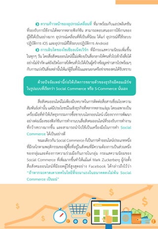 •	ความก้าวหน้าของอุปกรณ์เคลื่อนที่ ที่มาพร้อมกับแอปพลิเคชัน
ที่รองรับการใช้งานได้หลากหลายฟังก์ชัน สามารถตอบสนองการใช้งานของ
ผู้ใช้ได้เป็นอย่างมาก อุปกรณ์เคลื่อนที่ที่เป็นที่นิยม ได้แก่ อุปกรณ์ที่ใช้ระบบ
ปฏิบัติการ iOS และอุปกรณ์ที่ใช้ระบบปฏิบัติการ Android
•	การเติบโตของโซเชียลเน็ตเวิร์ก ที่มีกระแสความนิยมเพิ่มขึ้น
ในทุกๆ วัน โดยสื่อสังคมออนไลน์นี้ไม่เพียงเป็นสื่อกลางให้คนทั่วไปเข้าถึงสื่อได้
อย่างไม่จ�ำกัดแต่ยังเปิดโอกาสให้คนทั่วไปได้เป็นผู้สร้างข้อมูลข่าวสารไปพร้อมๆ
กับการแบ่งปันสิ่งเหล่านั้นให้แก่ผู้อื่นทั้งในและนอกเครือข่ายของตนได้รับทราบ
ด้วยปัจจัยเหล่านี้ก่อให้เกิดการขยายตัวของธุรกิจอีคอมเมิร์ซ
ในรูปแบบที่เรียกว่า Social Commerce หรือ S-Commerce นั่นเอง
สื่อสังคมออนไลน์ไม่เพียงมีบทบาทในการติดต่อสื่อสารเชื่อมโยงความ
สัมพันธ์เท่านั้น แต่มีประโยชน์ในเชิงธุรกิจที่หลากหลายแง่มุม โดยเฉพาะเป็น
เครื่องมือที่ท�ำให้เกิดธุรกรรมการซื้อขายบนโลกออนไลน์เนื่องจากการพัฒนา
อย่างต่อเนื่องของฟังก์ชันการท�ำงานบนสื่อสังคมออนไลน์ที่รองรับการท�ำงาน
ที่กว้างขวางมากขึ้น และสามารถน�ำไปใช้เป็นเครื่องมือในการท�ำ Social
Commerce ได้เป็นอย่างดี
ขณะเดียวกันSocialCommerceก็เป็นการค้าออนไลน์ประเภทหนึ่ง
ที่มีกลไกตามพฤติกรรมของผู้ซื้อที่อยู่ในสังคมที่มีความต้องการเป็นส่วนหนึ่ง
ของกลุ่มและต้องการความร่วมมือกันภายในกลุ่ม กระแสความนิยมของ
Social Commerce ที่เพิ่มมากขึ้นท�ำให้แม้แต่ Mark Zuckerberg ผู้ก่อตั้ง
สื่อสังคมออนไลน์ที่มียอดผู้ใช้สูงสุดอย่าง Facebook ได้กล่าวถึงไว้ว่า
“ถ้าหากจะคาดเดาเทคโนโลยีที่จะมาแรงในอนาคตคงไม่พ้น Social
Commerce เป็นแน่”
 