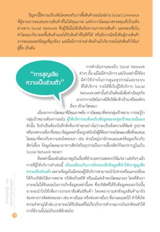 70
เคล็ดลับนักช้อปออนไลน์
ฉบับ...รู้ทันภัยไซเบอร์
ปัญหานี้มีความเกี่ยวพันโดยตรงกับการซื้อสินค้าออนไลน์ผ่านSocialCommerce
ที่ผู้ขายอาจจะเสนอขายสินค้าที่ไม่ได้คุณภาพ แต่ท�ำการโฆษณาสรรพคุณที่เป็นเท็จ
ผ่านทาง Social Network ซึ่งผู้ใช้เมื่อได้เห็นข้อความการขายสินค้า และหลงเชื่อใน
ค�ำโฆษณาก็อาจจะซื้อสินค้าและได้รับสินค้าที่ไม่ดีก็ได้ หรืออีกกรณีหนึ่งคือผู้ขายสินค้า
อาจจะเผยแพร่ข้อมูลที่ถูกต้อง แต่เมื่อมีการจ่ายค่าสินค้าแล้วก็อาจจะไม่ส่งสินค้าให้แก่
ผู้ซื้อ เป็นต้น
การด�ำเนินงานของเว็บ Social Network
ต่างๆ นั้น แม้ไม่มีค่าบริการ แต่เว็บเหล่านี้ก็ต้อง
มีค่าใช้จ่ายในการดูแลอุปกรณ์และระบบ
ที่ให้บริการ รายได้ที่เว็บผู้ให้บริการ Social
Networkเหล่านั้นจ�ำเป็นต้องมีเพื่อด�ำเนินธุรกิจ
มาจากการเปิดโอกาสให้บริษัทห้างร้านหรือองค์กร
อื่นๆ เข้ามาโฆษณา
เนื่องจากการโฆษณาที่มีคุณภาพคือ การโฆษณาที่ตรงกลุ่มเป้าหมาย การจะรู้ว่า
กลุ่มเป้าหมายต้องการอะไร ผู้ให้บริการจะต้องเก็บข้อมูลของกลุ่มเป้าหมายนั่นเอง
ดังนั้น จึงจ�ำเป็นต้องบันทึกสิ่งที่เราท�ำทุกอย่างไม่ว่าจะเป็นข้อความที่พิมพ์ รูปภาพ
หรือบทความที่เราชื่นชอบข้อมูลเหล่านี้จะถูกส่งไปยังผู้ที่ต้องการจะโฆษณาเพื่อที่จะเสนอ
โฆษณาที่ตรงกับความสนใจของเรา เช่น ส่วนใหญ่เรามักจะเผยแพร่ข้อมูลเกี่ยวกับ
สัตว์เลี้ยง ข้อมูลโฆษณาอาหารสัตว์หรืออุปกรณ์ในการเลี้ยงสัตว์ก็จะปรากฏในเว็บ
Social Network ของเรา
สิ่งเหล่านี้มองผิวเผินอาจดูเป็นเรื่องที่อ�ำนวยความสะดวกให้แก่เรา แต่จริงๆ แล้ว
การที่ผู้ให้บริการท�ำเช่นนี้ เป็นเหมือนกับการลักลอบดึงข้อมูลที่ท�ำให้เราสูญเสีย
ความเป็นส่วนตัวเพราะข้อมูลในมือของผู้ให้บริการสามารถน�ำไปขายหรือแลกเปลี่ยน
ให้กับบริษัทวิจัยการตลาด บริษัทเก็บสถิติ หรือแม้แต่เจ้าของโฆษณาเอง โดยที่ตัวเรา
อาจจะไม่ได้ยินยอมในการเก็บข้อมูลเหล่านี้เลย ซึ่งบริษัทที่ได้รับข้อมูลของเราไปนั้น
อาจจะน�ำไปใช้เพื่อการประชาสัมพันธ์สินค้า โดยพยายามส่งข้อมูลสินค้ามายัง
ช่องทางการติดต่อของเรา เช่น ทางอีเมล หรือช่องทางอื่นๆ ที่เราเผยแพร่ไว้ ท�ำให้เกิด
ความร�ำคาญได้เช่นเราอาจจะได้รับอีเมลที่ไม่เกี่ยวกับการท�ำงานมากเกินปกติจนท�ำให้
การใช้งานนั้นไม่เป็นปกติอีกต่อไป
 