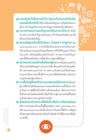 76
เคล็ดลับนักช้อปออนไลน์
ฉบับ...รู้ทันภัยไซเบอร์
•	 ก่อนตัดสินใจซื้อควรมั่นใจว่าผู้ขายในอินเทอร์เน็ตเป็น
คนคนนั้นจริงหรือไม่ ซึ่งอาจต้องขอหลักฐานการยืนยันตัวตนจาก
ผู้ขาย เช่น ข้อมูลบัตรประชาชน ข้อมูลการจดทะเบียนนิติบุคคล
•	 ตระหนักเสมอว่าของที่ถูกและดีนั้นอาจหาได้ยาก ดังนั้น
หากมีการขายสินค้าที่ถูกจนเกินเหตุ ก็จ�ำเป็นจะต้องพิจารณาให้
ถี่ถ้วนว่าเป็นไปได้หรือไม่
•	 ค้นหาชื่อผู้ขายโดยใช้เว็บค้นหา (Search Engine) เช่น
www.google.com หากเป็นชื่อที่เคยหลอกลวงคนอื่นมาแล้ว
ก็มักจะมีคนมาเผยแพร่ข้อมูลเพื่อต่อว่าหรือให้ข้อมูลเอาไว้ตาม
เว็บบอร์ด หรือในโซเชียลเน็ตเวิร์กแล้ว หากพบการแจ้งปัญหา
เหล่านี้ก็ต้องหลีกเลี่ยงการซื้อสินค้าจากผู้ขายที่มีปัญหา
•	 พิจารณาหมายเลขโทรศัพท์ของผู้ขาย หากเป็นหมายเลขบ้าน
ก็มีความน่าเชื่อถืออยู่มากเพราะการได้มาซึ่งเบอร์บ้านจ�ำเป็นจะต้อง
มีการตรวจสอบเอกสารต่างๆ แต่หากเป็นหมายเลขในลักษณะ
Prepaid ที่สามารถหาซื้อได้ง่าย ความน่าเชื่อถือก็จะน้อย เนื่องจาก
ระบุตัวตนของผู้ขายได้ยาก
•	 ควรซื้อกับผู้ที่มีหน้าร้านถาวรบนอินเทอร์เน็ตมากกว่าเนื่องจาก
ผู้ขายที่มีเว็บไซต์เป็นของตนเอง ย่อมสะท้อนถึงความตั้งใจในการท�ำ
ธุรกิจมากกว่าผู้ที่มีแต่เว็บไซต์ทางสังคมออนไลน์ เนื่องจากการขาย
สินค้าผ่านเว็บโซเชียลเน็ตเวิร์กนั้นท�ำได้ง่ายผู้ขายอาจจะไม่ตั้งใจจริง
และไม่ด�ำเนินการอย่างถูกต้อง โปร่งใส
•	 ซื้อสินค้าผ่านเว็บคนกลางที่เชื่อถือได้ หรือเว็บ e-Marketplace
ที่ท�ำการตรวจสอบตัวตนทั้งผู้ซื้อและผู้ขาย เช่น www.ebay.com
หรือwww.tarad.comเป็นต้นเนื่องจากเว็บเหล่านี้ได้ท�ำการพิสูจน์
หรือตรวจสอบตัวตนของสมาชิกในเว็บไซต์แล้วท�ำให้มีความน่าเชื่อถือ
มากยิ่งขึ้น
 