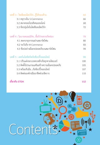 บทที่ 3 : โซเชียลเน็ตเวิร์ก...รู้ให้รอบด้าน	 64		
3.1 คลุกวงใน S-Commerce	 66	
3.2 สะกดรอยโจรสังคมออนไลน์	 68
3.3 ช้อปอุ่นใจในโซเชียลเน็ตเวิร์ก	 72
บทที่ 4 : โมบายคอมเมิร์ซ...ซื้อก็ง่ายขายก็คล่อง	 78	
4.1 สะดวกธุรกรรมผ่านสมาร์ตโฟน	 80
4.2 ระวังภัย M-Commerce	 83
4.3 ช้อปอย่างมั่นคงปลอดภัยบนสมาร์ตโฟน	 94
บทที่ 5 : เทคโนโลยีสกัดภัยช้อปปิ้งออนไลน์	 98		
5.1 ปรับแต่งระบบหลบหลีกภัยคุกคามไซเบอร์	 100
5.2 ติดตั้งโปรแกรมเสริมสร้างความมั่นคงปลอดภัย	 105
5.3 พร้อมรับมือ…ภัยช้อปปิ้งออนไลน์	 107
5.4 ติดต่อองค์กรมืออาชีพช่วยจัดการ	 110
เกี่ยวกับ ETDA	 112		
Contents
 