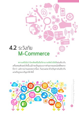 83
บทที่4โมบายคอมเมิร์ซ...ซื้อก็ง่ายขายก็คล่อง
ทราบหรือไม่ว่าโทรศัพท์มือถือก็สามารถติดไวรัสได้เช่นเดียวกับ
เครื่องคอมพิวเตอร์ดังนั้นแม้ว่าจะเป็นรูปแบบการท�ำธุรกรรมออนไลน์ที่สะดวก
ยิ่งกว่า แต่ความง่ายและสะดวกนี้เอง ก็แอบแฝงมาด้วยปัญหาเช่นเดียวกัน
แบ่งเป็นรูปแบบปัญหาได้ ดังนี้
4.2 ระวังภัย 				
M-Commerce
 