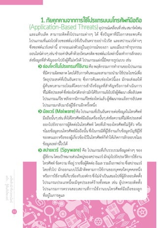 84
เคล็ดลับนักช้อปออนไลน์
ฉบับ...รู้ทันภัยไซเบอร์
1. ภัยคุกคามจากการใช้โปรแกรมบนโทรศัพท์มือถือ
(Application-Based Threats)อุปกรณ์เคลื่อนที่เช่นสมาร์ตโฟน
และแท็บเล็ต สามารถติดตั้งโปรแกรมต่างๆ ได้ ซึ่งปัญหาที่มีโอกาสจะพบคือ
โปรแกรมที่แฝงไปด้วยซอฟต์แวร์ที่เป็นอันตรายอย่างไวรัส และสปายแวร์ต่างๆ
ซึ่งซอฟต์แวร์เหล่านี้ อาจจะแฝงตัวอยู่ในอุปกรณ์ของเรา และเมื่อเราท�ำธุรกรรม
ออนไลน์ต่างๆเช่นช�ำระค่าสินค้าด้วยบัตรเครดิตซอฟต์แวร์เหล่านี้จะท�ำการลักลอบ
ส่งข้อมูลที่ส�ำคัญออกไปยังผู้ที่ไม่หวังดี โปรแกรมแฝงนี้มีหลายรูปแบบ เช่น
o	ช่องโหว่ในโปรแกรมที่ใช้งานคือพฤติกรรมการท�ำงานของโปรแกรม
ที่มีความผิดพลาดโดยได้รับการค้นพบและสามารถน�ำมาใช้ประโยชน์เพื่อ
วัตถุประสงค์ที่เป็นอันตราย ซึ่งการค้นพบช่องโหว่นี้เอง มักจะส่งผลให้
ผู้ค้นพบสามารถโจมตีโดยการเข้าถึงข้อมูลที่ส�ำคัญหรือการด�ำเนินการ
ที่ไม่พึงประสงค์ซึ่งช่องโหว่ดังกล่าวมักได้รับการแจ้งไปยังผู้พัฒนาเพื่ออัปเดต
โปรแกรมแก้ไขหลังจากมีการแก้ไขช่องโหว่แล้วผู้พัฒนาจะแจ้งการอัปเดต
โปรแกรมกลับมายังผู้ใช้งานอีกครั้งหนึ่ง
o	มัลแวร์ (Malware)คือโปรแกรมที่เป็นอันตรายต่อข้อมูลในโทรศัพท์
มือถือนั้นๆเช่นสั่งให้โทรศัพท์มือถือเครื่องนั้นๆส่งข้อความที่ไม่พึงประสงค์
ออกไปยังรายการผู้ติดต่อในโทรศัพท์ โดยที่เจ้าของโทรศัพท์ไม่รู้ตัว หรือ
ขโมยข้อมูลบนโทรศัพท์มือถือนั้นซึ่งในกรณีที่ผู้ใช้งานเก็บข้อมูลบัญชีผู้ใช้
ของตนเองหรือของผู้เกี่ยวข้องไว้ในโทรศัพท์ก็ท�ำให้เกิดการลักลอบขโมย
ข้อมูลเหล่านี้ไปได้
o	สปายแวร์ (Spyware) คือ โปรแกรมที่เก็บรวบรวมข้อมูลต่างๆ ของ
ผู้ใช้งาน โดยเป้าหมายส่วนใหญ่ของสปายแวร์ มักมุ่งไปยังประวัติการใช้งาน
โทรศัพท์ ข้อความ ที่อยู่ รายชื่อผู้ติดต่อ อีเมล รวมถึงภาพถ่าย ซึ่งสปายแวร์
โดยทั่วไป มักออกแบบไว้เฝ้าติดตามการใช้งานของบุคคลใดบุคคลหนึ่ง
หรือการใช้งานที่เกี่ยวข้องกับองค์กรซึ่งไม่จ�ำเป็นเสมอไปที่ผู้ลักลอบติดตั้ง
โปรแกรมประเภทนี้จะมีจุดประสงค์ร้ายทั้งหมด เช่น ผู้ปกครองติดตั้ง
โปรแกรมการตรวจสอบสถานที่การใช้งานบนโทรศัพท์มือถือของลูก
ที่อยู่ในการดูแล
 