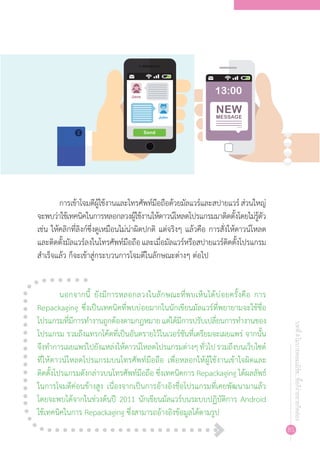 85
บทที่4โมบายคอมเมิร์ซ...ซื้อก็ง่ายขายก็คล่อง
การเข้าโจมตีผู้ใช้งานและโทรศัพท์มือถือด้วยมัลแวร์และสปายแวร์ส่วนใหญ่
จะพบว่าใช้เทคนิคในการหลอกลวงผู้ใช้งานให้ดาวน์โหลดโปรแกรมมาติดตั้งโดยไม่รู้ตัว
เช่น ให้คลิกที่ลิงก์ซึ่งดูเหมือนไม่น่าผิดปกติ แต่จริงๆ แล้วคือ การสั่งให้ดาวน์โหลด
และติดตั้งมัลแวร์ลงในโทรศัพท์มือถือและเมื่อมัลแวร์หรือสปายแวร์ติดตั้งโปรแกรม
ส�ำเร็จแล้ว ก็จะเข้าสู่กระบวนการโจมตีในลักษณะต่างๆ ต่อไป
นอกจากนี้ ยังมีการหลอกลวงในลักษณะที่พบเห็นได้บ่อยครั้งคือ การ
Repackaging ซึ่งเป็นเทคนิคที่พบบ่อยมากในนักเขียนมัลแวร์ที่พยายามจะใช้ชื่อ
โปรแกรมที่มีการท�ำงานถูกต้องตามกฎหมายแต่ได้มีการปรับเปลี่ยนการท�ำงานของ
โปรแกรม รวมถึงแทรกโค้ดที่เป็นอันตรายไว้ในเวอร์ชันที่เตรียมจะเผยแพร่ จากนั้น
จึงท�ำการเผยแพร่ไปยังแหล่งให้ดาวน์โหลดโปรแกรมต่างๆทั่วไปรวมถึงบนเว็บไซต์
ที่ให้ดาวน์โหลดโปรแกรมบนโทรศัพท์มือถือ เพื่อหลอกให้ผู้ใช้งานเข้าใจผิดและ
ติดตั้งโปรแกรมดังกล่าวบนโทรศัพท์มือถือ ซึ่งเทคนิคการ Repackaging ได้ผลลัพธ์
ในการโจมตีค่อนข้างสูง เนื่องจากเป็นการอ้างอิงชื่อโปรแกรมที่เคยพัฒนามาแล้ว
โดยจะพบได้จากในช่วงต้นปี 2011 นักเขียนมัลแวร์บนระบบปฏิบัติการ Android
ใช้เทคนิคในการ Repackaging ซึ่งสามารถอ้างอิงข้อมูลได้ตามรูป
 