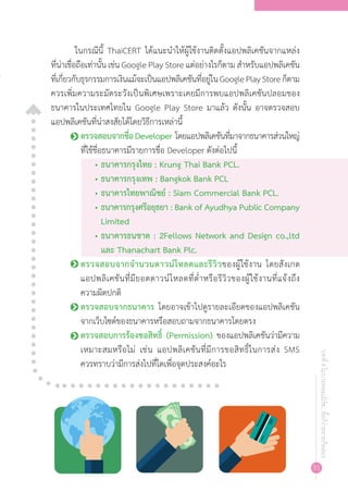 91
บทที่4โมบายคอมเมิร์ซ...ซื้อก็ง่ายขายก็คล่อง
ในกรณีนี้ ThaiCERT ได้แนะน�ำให้ผู้ใช้งานติดตั้งแอปพลิเคชันจากแหล่ง
ที่น่าเชื่อถือเท่านั้น เช่น Google Play Store แต่อย่างไรก็ตาม ส�ำหรับแอปพลิเคชัน
ที่เกี่ยวกับธุรกรรมการเงินแม้จะเป็นแอปพลิเคชันที่อยู่ในGooglePlayStoreก็ตาม
ควรเพิ่มความระมัดระวังเป็นพิเศษเพราะเคยมีการพบแอปพลิเคชันปลอมของ
ธนาคารในประเทศไทยใน Google Play Store มาแล้ว ดังนั้น อาจตรวจสอบ
แอปพลิเคชันที่น่าสงสัยได้โดยวิธีการเหล่านี้
o	ตรวจสอบจากชื่อDeveloper โดยแอปพลิเคชันที่มาจากธนาคารส่วนใหญ่
ที่ใช้ชื่อธนาคารมีรายการชื่อ Developer ดังต่อไปนี้
•	ธนาคารกรุงไทย : Krung Thai Bank PCL.
•	ธนาคารกรุงเทพ : Bangkok Bank PCL
•	ธนาคารไทยพาณิชย์ : Siam Commercial Bank PCL.
•	ธนาคารกรุงศรีอยุธยา : Bank of Ayudhya Public Company
Limited
•	ธนาคารธนชาต : 2Fellows Network and Design co.,ltd
และ Thanachart Bank Plc.
o	ตรวจสอบจากจ�ำนวนดาวน์โหลดและรีวิวของผู้ใช้งาน โดยสังเกต
แอปพลิเคชันที่มียอดดาวน์โหลดที่ต�่ำหรือรีวิวของผู้ใช้งานที่แจ้งถึง
ความผิดปกติ
o	ตรวจสอบจากธนาคาร โดยอาจเข้าไปดูรายละเอียดของแอปพลิเคชัน
จากเว็บไซต์ของธนาคารหรือสอบถามจากธนาคารโดยตรง
o	ตรวจสอบการร้องขอสิทธิ์ (Permission) ของแอปพลิเคชันว่ามีความ
เหมาะสมหรือไม่ เช่น แอปพลิเคชันที่มีการขอสิทธิ์ในการส่ง SMS
ควรทราบว่ามีการส่งไปที่ใดเพื่อจุดประสงค์อะไร
 
