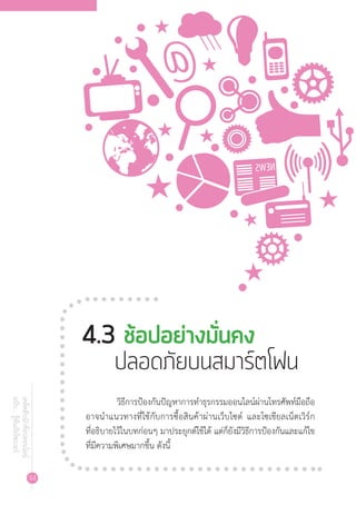 94
เคล็ดลับนักช้อปออนไลน์
ฉบับ...รู้ทันภัยไซเบอร์
	 วิธีการป้องกันปัญหาการท�ำธุรกรรมออนไลน์ผ่านโทรศัพท์มือถือ
อาจน�ำแนวทางที่ใช้กับการซื้อสินค้าผ่านเว็บไซต์ และโซเชียลเน็ตเวิร์ก
ที่อธิบายไว้ในบทก่อนๆ มาประยุกต์ใช้ได้ แต่ก็ยังมีวิธีการป้องกันและแก้ไข
ที่มีความพิเศษมากขึ้น ดังนี้
4.3 ช้อปอย่างมั่นคง		 	
ปลอดภัยบนสมาร์ตโฟน
 