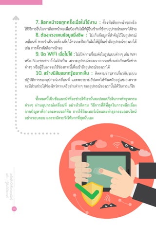 96
เคล็ดลับนักช้อปออนไลน์
ฉบับ...รู้ทันภัยไซเบอร์
7.	ล็อกหน้าจอทุกครั้งเมื่อไม่ใช้งาน : ตั้งรหัสล็อกหน้าจอหรือ
ใช้วิธีการอื่นในการล็อกหน้าจอเพื่อป้องกันไม่ให้ผู้อื่นเข้ามาใช้งานอุปกรณ์ของเราได้ง่าย
8.	ต้องหวงแหนข้อมูลยิ่งชีพ : ไม่เก็บข้อมูลที่ส�ำคัญไว้ในอุปกรณ์
เคลื่อนที่ หากจ�ำเป็นจะต้องเก็บไว้ควรจะป้องกันไม่ให้ผู้อื่นเข้าถึงอุปกรณ์ของเราได้
เช่น การตั้งรหัสล็อกหน้าจอ
9.	ปิด WiFi เมื่อไม่ใช้ : ไม่เปิดการเชื่อมต่อในรูปแบบต่างๆ เช่น WiFi
หรือ Bluetooth ถ้าไม่จ�ำเป็น เพราะอุปกรณ์ของเราอาจจะเชื่อมต่อกับเครือข่าย
ต่างๆ หรือผู้อื่นอาจจะใช้ช่องทางนี้เพื่อเข้าถึงอุปกรณ์ของเราได้
10.	สร้างนิสัยอยากรู้อยากเห็น : ติดตามข่าวสารเกี่ยวกับระบบ
ปฏิบัติการของอุปกรณ์เคลื่อนที่ และพยายามอัปเดตให้ทันสมัยอยู่เสมอเพราะ
จะมีส่วนช่วยให้ช่องโหว่ทางเครือข่ายต่างๆ ของอุปกรณ์ของเรานั้นได้รับการแก้ไข
ทั้งหมดนี้เป็นข้อแนะน�ำที่จะช่วยให้เรามั่นคงปลอดภัยในการท�ำธุรกรรม
ต่างๆ ผ่านอุปกรณ์เคลื่อนที่ อย่างไรก็ตาม วิธีการที่ดีที่สุดในการหลีกเลี่ยง
จากปัญหาที่อาจจะพบเจอก็คือ การใช้อินเทอร์เน็ตและท�ำธุรกรรมออนไลน์
อย่างรอบคอบ และระมัดระวังให้มากที่สุดนั่นเอง
 