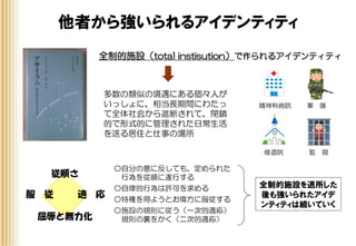 他者から強いられるアイデンティティ
全制的施設（total institution）で作られるアイデンティティ
多数の類似の境遇にある個々人が
いっしょに、相当長期間にわたっ
て全体社会から遮断されて、閉鎖
的で形式的に管理された日常生活
を送る居住と仕事の場所
精神科病院 軍 隊
修道院 監 獄
従順さ
服 従 適 応
屈辱と無力化
全制的施設を退所した
後も強いられたアイデ
ンティティは続いていく
〇自分の意に反しても、定められた
行為を従順に遂行する
〇自律的行為は許可を求める
〇特権を得ようとお偉方に服従する
〇施設の規則に従う（一次的適応）
規則の裏をかく（二次的適応）
 