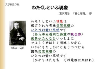 宮沢賢治 「春と修羅」 序
わたくしといふ現象は
仮定された有機交流電燈の
ひとつの青い照明です
（あらゆる透明な幽霊の複合体）
風景やみんなといつしよに
せはしくせはしく明滅しながら
いかにもたしかにともりつづける
因果交流電燈の
ひとつの青い照明です
（ひかりはたもち その電燈は失はれ）
わたくしといふ現象
1896-1933
文学作品から
 