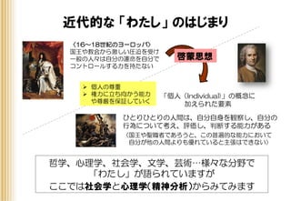 近代的な 「わたし」 のはじまり
哲学、心理学、社会学、文学、芸術…様々な分野で
「わたし」が語られていますが
ここでは社会学と心理学（精神分析）からみてみます
啓蒙思想
ひとりひとりの人間は、自分自身を観察し、自分の
行為について考え、評価し、判断する能力がある
〈国王や聖職者であろうと、この普遍的な能力において
自分が他の人間よりも優れていると主張はできない〉
「個人（Individual)」の概念に
加えられた要素
〈16～18世紀のヨーロッパ〉
国王や教会から激しい圧迫を受け
一般の人々は自分の運命を自分で
コントロールする力を持たない
 個人の尊重
 権力に立ち向かう能力
や尊厳を保証していく
 