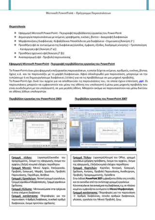 Microsoft PowerPoint – Πρόγραμμα Παρουσιάσεων
Θεματολογία
 ΕφαρμογήMicrosoftPowerPoint- Περιγραφήπεριβάλλοντοςεργασίαςτου PowerPoint
 Δημιουργία παρουσιάσεων μεκείμενο,γραφήματα,εικόνες,βίντεο –Διαγραφήδιαφανειών
 Μορφοποιήσειςδιαφάνειας- ΚεφαλίδακαιΥποσέλιδοσεμία διαφάνεια –Σημειώσεις(Άσκηση1η
)
 Προσθήκηεφέσε αντικείμενα τηςδιαφάνειας(είσοδος,έμφαση,έξοδος,διαδρομέςκίνησης) –Τροποποίηση
- Κατάργησηεφέ (Άσκηση2η
α))
 Προσθήκηηχητικούεφέ(Άσκηση2η
β))
 Αναπαραγωγήεφέ - Προβολήπαρουσίασης
Εφαρμογή Microsoft PowerPoint- Περιγραφή περιβάλλοντοςεργασίαςτου PowerPoint
Το PowerPointείναιμία εφαρμογήεπεξεργασίαςπαρουσιάσεων,ηοποία δέχεταικείμενο,αριθμούς,εικόνες,βίντεο,
ήχους κ.ά. και τα παρουσιάζει με τη μορφή διαφανειών. Αφού ολοκληρωθεί μια παρουσίαση, μπορούμε να την
τυπώσουμε ή να δημιουργήσουμε διαφάνειες (slides) για να τις προβάλλουμε σε μια μηχανή προβολής.
Το PowerPoint έχει δικά του αρχεία για να αποθηκεύσει τις παρουσιάσεις του, τα οποία έχουν επέκταση .ppt. Οι
παρουσιάσεις μπορούν να εμφανιστούν και μέσω της οθόνης του υπολογιστή ή μέσω μιας μηχανής προβολής που
είναισυνδεδεμένημετονυπολογιστή, σε μια μεγάλη οθόνη. Μπορούν ακόμα να παρουσιαστούν και μέσω δικτύου
σε οθόνες άλλων υπολογιστών.
Περιβάλλον εργασίας του PowerPoint 2003 Περιβάλλον εργασίας του PowerPoint 2007
Γραμμή τίτλου: (αριστερά)Εικονίδιο του
προγράμματος, όνομα της εφαρμογής, όνομα του
αρχείου,(δεξιά) κουμπιά ελέγχουπαραθύρου
Γραμμή Μενού: Μενού Αρχείο, Επεξεργασία,
Προβολή, Εισαγωγή, Μορφή, Εργαλεία, Προβολή
Παρουσίασης, Παράθυρο, Βοήθεια
Γραμμές Εργαλείων: Βασικήγραμμήεργαλείων,
ΓραμμήεργαλείωνΜορφοποίησης, Γραμμήεργαλείων
Σχεδίασης
Γραμμές Κύλισης: Μετακινούμαστεστηντρέχουσα
ήστην επόμενηδιαφάνεια
Γραμμή κατάστασης: Πληροφορίες για την
παρουσίαση→Αριθμόςδιαφάνειας,συνολικόαριθμό
διαφανειών, όνομα προτύπουσχεδίασης
Γραμμή Τίτλου: (αριστερά)Κουμπί του Office, γραμμή
εργαλείωνγρήγορηςπρόσβασης, όνομα τουαρχείου, όνομα
τηςεφαρμογής, (δεξιά)κουμπιά ελέγχουπαραθύρου
Γραμμή Καρτελών: Καρτέλες Κεντρική, Εισαγωγή,
Σχεδίαση, Κινήσεις, Προβολή Παρουσίασης, Αναθεώρηση,
Προβολή, Προγραμματιστής, Πρόσθετα
ΣτηνέκδοσηPowerPoint2007εμφανίζονταιδίπλαστιςεντολές
καιταεικονίδιααπότηναντίστοιχηγραμμήεργαλείων
Κάνονταςκλικσεένααντικείμενοτηςδιαφάνειας,π.χ.σεπλαίσιο
κειμένουεμφανίζεταιαυτόματατοΜενούΜορφοποίηση
Γραμμή κατάστασης:Πληροφορίεςγια την παρουσίαση
→ Αριθμός διαφάνειας, σύνολο αριθμών διαφανειών,
γλώσσα, εργαλεία τουΜενούΠροβολή, ζουμ
 