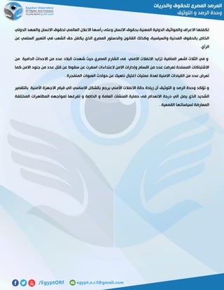‫الدولي‬ ‫والعهد‬ ‫االنسان‬ ‫لحقوق‬ ‫العالمي‬ ‫االعالن‬ ‫رأسها‬ ‫وعلى‬ ‫االنسان‬ ‫بحقوق‬ ‫المعنية‬ ‫الدولية‬ ‫والمواثيق‬ ‫االعراف‬ ‫تكفلها‬
‫الذي‬ ‫المصري‬ ‫والدستور‬ ‫القانون‬ ‫وكذلك‬ ،‫والسياسية‬ ‫المدنية‬ ‫بالحقوق‬ ‫الخاص‬‫عن‬ ‫السلمي‬ ‫التعبير‬ ‫في‬ ‫الشعب‬ ‫حق‬ ‫يكفل‬
‫الرأي‬.
‫في‬ ‫و‬‫الماضية‬ ‫اشهر‬ ‫الثالث‬‫من‬ ‫الدامية‬ ‫االحداث‬ ‫من‬ ‫عدد‬ ‫البالد‬ ‫شهدت‬ ‫حيث‬ ‫المصري‬ ‫الشارع‬ ‫فى‬ ‫االمني‬ ‫االنفالت‬ ‫تزايد‬
‫كما‬ ‫االمن‬ ‫جنود‬ ‫من‬ ‫عدد‬ ‫قتل‬ ‫عن‬ ‫سقوط‬ ‫عن‬ ‫اسفرت‬ ‫العتداءات‬ ‫االمن‬ ‫وإدارات‬ ‫اقسام‬ ‫من‬ ‫عدد‬ ‫تعرضت‬ ‫المسلحة‬ ‫االشتباكات‬
. ‫المتفجرة‬ ‫العبوات‬ ‫حوادث‬ ‫عن‬ ‫ناهيك‬ ‫اغتيال‬ ‫عمليات‬ ‫لعدة‬ ‫االمنية‬ ‫القيادات‬ ‫من‬ ‫عدد‬ ‫تعرض‬
‫بالتقصير‬ ‫األمنية‬ ‫االجهزة‬ ‫قيام‬ ‫الي‬ ‫االساسي‬ ‫بالشكل‬ ‫يرجع‬ ‫األمني‬ ‫االنفالت‬ ‫حالة‬ ‫زيادة‬ ‫أن‬ ‫التوثيق‬ ‫و‬ ‫الرصد‬ ‫وحدة‬ ‫تؤكد‬ ‫و‬
‫و‬ ‫العامة‬ ‫المنشات‬ ‫حماية‬ ‫فى‬ ‫االنعدام‬ ‫درجة‬ ‫الي‬ ‫يصل‬ ‫الذي‬ ‫الشديد‬‫المختلفة‬ ‫المظاهرات‬ ‫لمواجهه‬ ‫تفرغها‬ ‫و‬ ‫الخاصة‬
. ‫القمعية‬ ‫لسياساتها‬ ‫المعارضة‬
 