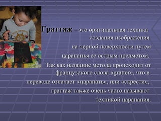 ГраттажГраттаж – это оригинальная техника– это оригинальная техника
создания изображениясоздания изображения
на черной поверхности путемна черной поверхности путем
царапанья ее острым предметом.царапанья ее острым предметом.
Так как название метода происходит отТак как название метода происходит от
французского слова «gratter», что вфранцузского слова «gratter», что в
переводе означает «царапать», или «скрести»,переводе означает «царапать», или «скрести»,
граттажграттаж также очень часто называюттакже очень часто называют
техникой царапания.техникой царапания.
 