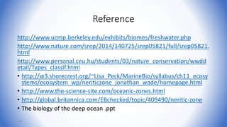 Reference
http://www.ucmp.berkeley.edu/exhibits/biomes/freshwater.php
http://www.nature.com/srep/2014/140725/srep05821/full/srep05821.
html
http://www.personal.ceu.hu/students/03/nature_conservation/wwdd
etail/Types_classif.html
• http://w3.shorecrest.org/~Lisa_Peck/MarineBio/syllabus/ch11_ecosy
stems/ecosystem_wp/neriticzone_jonathan_wade/homepage.html
• http://www.the-science-site.com/oceanic-zones.html
• http://global.britannica.com/EBchecked/topic/409490/neritic-zone
• The biology of the deep ocean .ppt
114
 