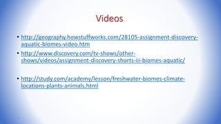 Videos
• http://geography.howstuffworks.com/28105-assignment-discovery-
aquatic-biomes-video.htm
• http://www.discovery.com/tv-shows/other-
shows/videos/assignment-discovery-shorts-iii-biomes-aquatic/
• http://study.com/academy/lesson/freshwater-biomes-climate-
locations-plants-animals.html
17
 