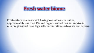Freshwater are areas which having low salt concentration
approximately less than 1%, and organisms that can not survive in
other regions that have high salt concentration such as sea and oceans.
19
Fresh water biome
 