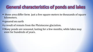  those area differ form just a few square meters to thousands of square
kilometers.
 speared on earth
 a result of remain from the Pleistocene glaciation.
 Many ponds are seasonal, lasting for a few months, while lakes may
exist for hundreds of years.
21
General characteristics of ponds and lakes
 