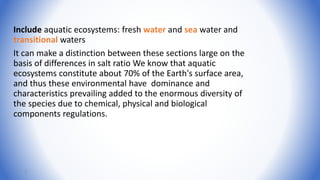 Include aquatic ecosystems: fresh water and sea water and
transitional waters
It can make a distinction between these sections large on the
basis of differences in salt ratio We know that aquatic
ecosystems constitute about 70% of the Earth's surface area,
and thus these environmental have dominance and
characteristics prevailing added to the enormous diversity of
the species due to chemical, physical and biological
components regulations.
3
 
