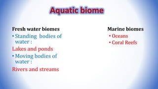 Fresh water biomes
• Standing bodies of
water :
Lakes and ponds
• Moving bodies of
water :
Rivers and streams
Marine biomes
• Oceans
• Coral Reefs
7
Aquatic biome
 