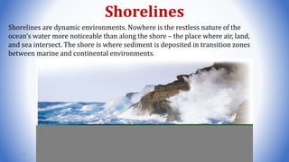 Shorelines
Shorelines are dynamic environments. Nowhere is the restless nature of the
ocean’s water more noticeable than along the shore – the place where air, land,
and sea intersect. The shore is where sediment is deposited in transition zones
between marine and continental environments.
72
 