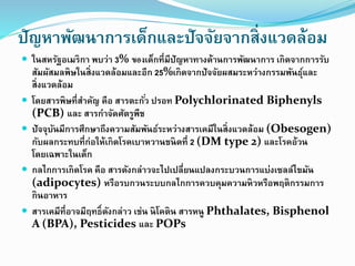 ปัญหาพัฒนาการเด็กและปัจจัยจากสิ่งแวดล้อม
 ในสหรัฐอเมริกา พบว่า 3% ของเด็กที่มีปัญหาทางด้านการพัฒนาการ เกิดจากการรับ
สัมผัสมลพิษในสิ่งแวดล้อมและอีก 25%เกิดจากปัจจัยผสมระหว่างกรรมพันธุ์และ
สิ่งแวดล้อม
 โดยสารพิษที่สาคัญ คือ สารตะกั่ว ปรอท Polychlorinated Biphenyls
(PCB) และ สารกาจัดศัตรูพืช
 ปัจจุบันมีการศึกษาถึงความสัมพันธ์ระหว่างสารเคมีในสิ่งแวดล้อม (Obesogen)
กับผลกระทบที่ก่อให้เกิดโรคเบาหวานชนิดที่ 2 (DM type 2) และโรคอ้วน
โดยเฉพาะในเด็ก
 กลไกการเกิดโรค คือ สารดังกล่าวจะไปเปลี่ยนแปลงกระบวนการแบ่งเซลล์ไขมัน
(adipocytes) หรือรบกวนระบบกลไกการควบคุมความหิวหรือพฤติกรรมการ
กินอาหาร
 สารเคมีที่อาจมีฤทธิ์ดังกล่าว เช่น นิโคติน สารหนู Phthalates, Bisphenol
A (BPA), Pesticides และ POPs
 