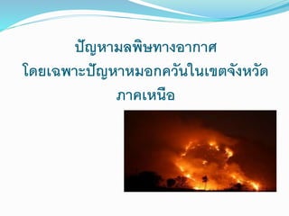 ปัญหามลพิษทางอากาศ
โดยเฉพาะปัญหาหมอกควันในเขตจังหวัด
ภาคเหนือ
 