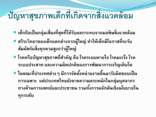 ปัญหาสุขภาพเด็กที่เกิดจากสิ่งแวดล้อม
 เด็กถือเป็นกลุ่มเสี่ยงที่สุดที่ได้รับผลกระทบจากมลพิษสิ่งแวดล้อม
 สรีระวิทยาของเด็กแตกต่างจากผู้ใหญ่ ทาให้เด็กมีโอกาสที่จะรับ
สัมผัสกับสิ่งคุกคามสูงกว่าผู้ใหญ่
 โรคหรือปัญหาสุขภาพที่สาคัญ คือ โรคระบบหายใจ โรคมะเร็ง โรค
ระบบประสาท และความผิดปกติของการพัฒนาการเจริญเติบโต
 ในขณะที่ประเทศต่างๆ มีการจัดตั้งหน่วยงานขึ้นมารับผิดชอบเป็น
การเฉพาะ แต่ประเทศไทยยังขาดความตระหนักในกลุ่มบุคลากร
ทางด้านการแพทย์และประชาชน รวมทั้งการผลักดันเชิงนโยบายใน
ทุกระดับ
 