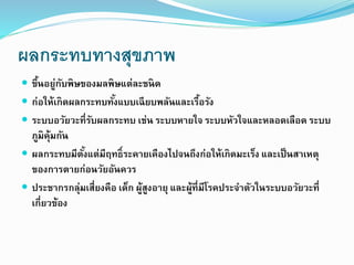 ผลกระทบทางสุขภาพ
 ขึ้นอยู่กับพิษของมลพิษแต่ละชนิด
 ก่อให้เกิดผลกระทบทั้งแบบเฉียบพลันและเรื้อรัง
 ระบบอวัยวะที่รับผลกระทบ เช่น ระบบหายใจ ระบบหัวใจและหลอดเลือด ระบบ
ภูมิคุ้มกัน
 ผลกระทบมีตั้งแต่มีฤทธิ์ระคายเคืองไปจนถึงก่อให้เกิดมะเร็ง และเป็นสาเหตุ
ของการตายก่อนวัยอันควร
 ประชากรกลุ่มเสี่ยงคือ เด็ก ผู้สูงอายุ และผู้ที่มีโรคประจาตัวในระบบอวัยวะที่
เกี่ยวข้อง
 