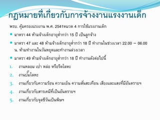 กฎหมายที่เกี่ยวกับการจ้างงานแรงงานเด็ก
พรบ. คุ้มครองแรงงาน พ.ศ. 2541หมวด 4 การใช้แรงงานเด็ก
 มาตรา 44 ห้ามจ้างเด็กอายุต่ากว่า 15 ปี เป็นลูกจ้าง
 มาตรา 47 และ 48 ห้ามจ้างเด็กอายุต่ากว่า 18 ปี ทางานในช่วงเวลา 22.00 – 06.00
น. ห้ามทางานในวันหยุดและทางานล่วงเวลา
 มาตรา 49 ห้ามจ้างเด็กอายุต่ากว่า 18 ปี ทางานดังต่อไปนี้
1. งานหลอม เป่า หล่อ หรือรีดโลหะ
2. งานปั๊มโลหะ
3. งานเกี่ยวกับความร้อน ความเย็น ความสั่นสะเทือน เสียงและแสงที่มีอันตรายฯ
4. งานเกี่ยวกับสารเคมีที่เป็นอันตรายฯ
5. งานเกี่ยวกับจุลชีวันเป็นพิษฯ
 