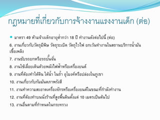 กฎหมายที่เกี่ยวกับการจ้างงานแรงงานเด็ก (ต่อ)
 มาตรา 49 ห้ามจ้างเด็กอายุต่ากว่า 18 ปี ทางานดังต่อไปนี้ (ต่อ)
6. งานเกี่ยวกับวัตถุมีพิษ วัตถุระเบิด วัตถุไวไฟ ยกเว้นทางานในสถานบริการน้ามัน
เชื้อเพลิง
7. งานขับรถยกหรือรถปั้นจั่น
8. งานใช้เลื่อยเดินด้วยพลังไฟฟ้าหรือเครื่องยนต์
9. งานที่ต้องทาใต้ดิน ใต้น้า ในถ้า อุโมงค์หรือปล่องในภูเขา
10. งานเกี่ยวกับกัมมันตภาพรังสี
11. งานทาความสะอาดเครื่องจักรหรือเครื่องยนต์ในขณะที่กาลังทางาน
12. งานที่ต้องทาบนนั่งร้านที่สูงพื้นดินตั้งแต่ 10 เมตรเป็นต้นไป
13. งานอื่นตามที่กาหนดในกระทรวง
 
