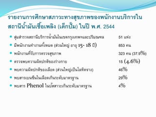 รายงานการศึกษาสภาวะทางสุขภาพของพนักงานบริการใน
สถานีน้ามันเชื้อเพลิง (เด็กปั๊ม) ในปี พ.ศ. 2544
 สุ่มสารวจสถานีบริการน้ามันในเขตกรุงเทพฯและปริมณฑล 51 แห่ง
 มีพนักงานทางานทั้งหมด (ส่วนใหญ่ อายุ 15- 18 ปี) 853 คน
 พนักงานที่รับการตรวจสุขภาพ 323 คน (37.9%)
 ตรวจพบความผิดปกติของร่างกาย 15 (4.6%)
 พบความผิดปกติของเลือด (ส่วนใหญ่เป็นโลหิตจาง) 46%
 พบสารเบนซีนในเลือดเกินระดับมาตรฐาน 29%
 พบสาร Phenol ในปัสสาวะเกินระดับมาตรฐาน 4%
 
