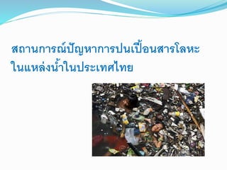 สถานการณ์ปัญหาการปนเปื้อนสารโลหะ
ในแหล่งน้าในประเทศไทย
 