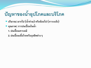 ปัญหาของน้าอุปโภคและบริโภค
 ปริมาณ: มากไป (น้าท่วม) หรือน้อยไป (ภาวะแล้ง)
 คุณภาพ: การปนเปื้อนในน้า
1. ปนเปื้อนสารเคมี
2. ปนเปื้อนเชื้อโรคหรือจุลชีพต่างๆ
 