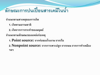 ลักษณะการปนเปื้อนสารเคมีในน้า
จาแนกตามสาเหตุของการเกิด
1. เกิดตามธรรมชาติ
2. เกิดจากการกระทาของมนุษย์
จาแนกตามลักษณะของแหล่งก่อเหตุ
1. Point source: จากท่อของโรงงาน จากเรือ
2. Nonpoint source: จากการเพาะปลูก จากถนน จากการทาเหมือง
ฯลฯ
 