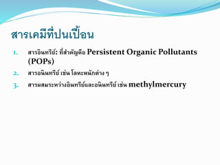 สารเคมีที่ปนเปื้อน
1. สารอินทรีย์: ที่สาคัญคือ Persistent Organic Pollutants
(POPs)
2. สารอนินทรีย์ เช่น โลหะหนักต่างๆ
3. สารผสมระหว่างอินทรีย์และอนินทรีย์เช่น methylmercury
 
