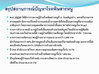 สรุปสถานการณ์ปัญหาโรคพิษสารหนู
 พ.ศ. 2530 ได้มีการรายงานผู้ป่วยโรคพิษสารหนูที่ อ. ร่อนพิบูลย์ จ. นครศรีธรรมราช
 สาเหตุหลัก คือการบริโภคน้าจากแหล่งน้าธรรมชาติที่ปนเปื้อนสารหนูที่มาจากเหมือง
แร่ดีบุกเก่า โดยกรมควบคุมมลพิษ ตรวจบ่อน้าตื้นพบ 90 %มีสารหนูเกิน 50 µg/l
 จากการสารวจ พบมี 16 หมู่บ้านที่เสี่ยงของตาบลร่อนพิบูลย์ โดยมีจานวนผู้สัมผัส
28,673 คน และในจานวนนี้มี 3 หมู่บ้านที่มีความเสี่ยงสูง โดยมีประชากรถึง 7,924 คน
 จากการตรวจคัดกรอง พบผู้ป่วยอาการรุนแรง มากกว่า 1,000 ราย
นักเรียนมากกว่า 80% มีสารหนูตกค้างในเล็บและผมปริมาณค่อนข้างสูง นอกจากนี้ยัง
พบเด็กนักเรียนมากกว่า 22%มีอาการป่วยทางผิวหนัง
 ปี 2543 สานักระบาดวิทยา พบความชุกของพิษสารหนูเรื้อรัง 24.7%
คาดประมาณประชากรอาจป่วยด้วยพิษสารหนูเรื้อรัง 7,082 คน
 ปัจจุบันพบผู้ป่วยมะเร็งผิวหนัง กระเพาะปัสสาวะ ปอด ประมาณ 20 ราย
เสียชีวิต ประมาณ 8-10 ราย
 