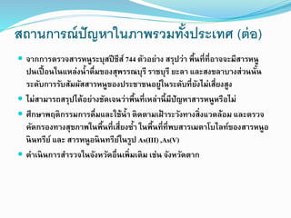 สถานการณ์ปัญหาในภาพรวมทั้งประเทศ (ต่อ)
 จากการตรวจสารหนูระบุสปีชีส์ 744 ตัวอย่าง สรุปว่า พื้นที่ที่อาจจะมีสารหนู
ปนเปื้อนในแหล่งน้าดื่มของสุพรรณบุรี ราชบุรี ยะลา และสงขลาบางส่วนนั้น
ระดับการรับสัมผัสสารหนูของประชาชนอยู่ในระดับที่ยังไม่เสี่ยงสูง
 ไม่สามารถสรุปได้อย่างชัดเจนว่าพื้นที่เหล่านี้มีปัญหาสารหนูหรือไม่
 ศึกษาพฤติกรรมการดื่มและใช้น้า ติดตามเฝ้ าระวังทางสิ่งแวดล้อม และตรวจ
คัดกรองทางสุขภาพในพื้นที่เสี่ยงซ้า ในพื้นที่ที่พบสารเมตาโบไลท์ของสารหนูอ
นินทรีย์ และ สารหนูอนินทรีย์ในรูป As(III) ,As(V)
 ดาเนินการสารวจในจังหวัดอื่นเพิ่มเติม เช่น จังหวัดตาก
 