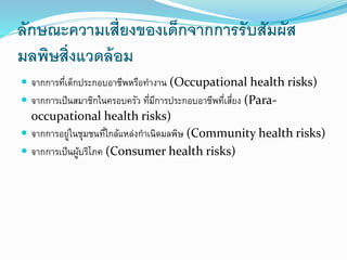 ลักษณะความเสี่ยงของเด็กจากการรับสัมผัส
มลพิษสิ่งแวดล้อม
 จากการที่เด็กประกอบอาชีพหรือทางาน (Occupational health risks)
 จากการเป็นสมาชิกในครอบครัว ที่มีการประกอบอาชีพที่เสี่ยง (Para-
occupational health risks)
 จากการอยู่ในชุมชนที่ใกล้แหล่งกาเนิดมลพิษ (Community health risks)
 จากการเป็นผู้บริโภค (Consumer health risks)
 