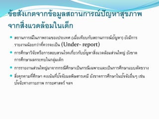 ข้อสังเกตจากข้อมูลสถานการณ์ปัญหาสุขภาพ
จากสิ่งแวดล้อมในเด็ก
 สถานการณ์ในภาพรวมของประเทศ (เมื่อเทียบกับสถานการณ์ปัญหา) ยังมีการ
รายงานน้อยกว่าที่ควรจะเป็น (Under- report)
 การศึกษาวิจัยหรือการสอบสวนโรคเกี่ยวกับปัญหาสิ่งแวดล้อมส่วนใหญ่ ยังขาด
การศึกษาผลกระทบในกลุ่มเด็ก
 การรายงานส่วนใหญ่มาจากกรณีศึกษาเป็นกรณีเฉพาะและเป็นการศึกษาแบบตัดขวาง
 สิ่งคุกคามที่ศึกษา คงเน้นที่ปัจจัยมลพิษสารเคมี ยังขาดการศึกษาในปัจจัยอื่น เช่น
ปัจจัยทางกายภาพ การยศาสตร์ ฯลฯ
 