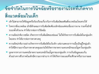 ข้อจากัดในการวินิจฉัยหรือรายงานโรคที่เกิดจาก
สิ่งแวดล้อมในเด็ก
 เด็กไม่สามารถให้ข้อมูลหรือร้องเรียนเกี่ยวกับการรับสัมผัสมลพิษสิ่งแวดล้อมโดยตรงได้
 โรคจากสิ่งแวดล้อม มักมีลักษณะการรับสัมผัสเพียงเล็กน้อยแต่ต่อเนื่องยาวนาน รวมทั้งมักมี
ระยะฟักตัวนาน ทาให้ยากต่อการวินิจฉัย
 ความผิดปกติบางชนิด เกิดจากการรับสัมผัสของพ่อแม่ ไม่ได้เกิดจากการรับสัมผัสในกลุ่มเด็ก
โดยตรง ทาให้ยากต่อการหาสาเหตุ
 ความผิดปกติบางอย่างเกิดจากการรับสัมผัสในวัยเด็ก แต่มาแสดงอาการเมื่อเป็นผู้ใหญ่แล้ว
ทาให้มีความยากในการหาสาเหตุและก่อให้เกิดการขาดความตระหนักของปัญหาในกลุ่มเด็ก
 บุคลากรทางการแพทย์ขาดความตระหนักในปัญหาของกลุ่มเด็ก การเก็บข้อมูลและเก็บ
ตัวอย่างทางชีวภาพในเด็กมีความยากลาบาก ทาให้เกิดการละเลยที่จะศึกษาหรือรายงานผล
 