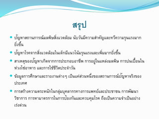 สรุป
 ปัญหาสถานการณ์มลพิษสิ่งแวดล้อม นับวันมีความสาคัญและทวีความรุนแรงมาก
ยิ่งขึ้น
 ปัญหาโรคจากสิ่งแวดล้อมในเด็กมีแนวโน้มรุนแรงและเพิ่มมากยิ่งขึ้น
 สาเหตุของปัญหาเกิดจากการประกอบอาชีพ การอยู่ในแหล่งมลพิษ การปนเปื้อนใน
ห่วงโซ่อาหาร และการใช้ชีวิตประจาวัน
 ข้อมูลการศึกษาและรายงานต่าง เป็นแค่ส่วนหนึ่งของสถานการณ์ปัญหาจริงของ
ประเทศ
 การสร้างความตระหนักในกลุ่มบุคลากรทางการแพทย์และประชาชน การพัฒนา
วิชาการ การหามาตรการในการป้องกันและควบคุมโรค ถือเป็นความจาเป็นอย่าง
เร่งด่วน
 