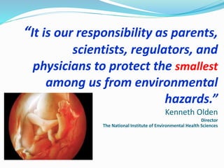“It is our responsibility as parents,
scientists, regulators, and
physicians to protect the smallest
among us from environmental
hazards.”
Kenneth Olden
Director
The National Institute of Environmental Health Sciences
 