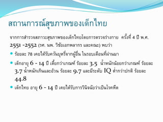 สถานการณ์สุขภาพของเด็กไทย
จากการสารวจสภาวะสุขภาพของเด็กไทยโดยการตรวจร่างกาย ครั้งที่ 4 ปี พ.ศ.
2551 -2552 (รศ. นพ. วิชัยเอกพลากร และคณะ) พบว่า
 ร้อยละ 78 เคยได้รับควันบุหรี่จากผู้อื่น ในรอบเดือนที่ผ่านมา
 เด็กอายุ 6 - 14 ปี เตี้ยกว่าเกณฑ์ ร้อยละ 3.5 น้าหนักน้อยกว่าเกณฑ์ ร้อยละ
3.7 น้าหนักเกินและอ้วน ร้อยละ 9.7 และมีระดับ IQ ต่ากว่าปกติ ร้อยละ
44.8
 เด็กไทย อายุ 6 - 14 ปี เคยได้รับการวินิจฉัยว่าเป็นโรคหืด
 