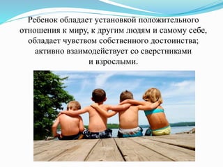 Ребенок обладает установкой положительного
отношения к миру, к другим людям и самому себе,
обладает чувством собственного достоинства;
активно взаимодействует со сверстниками
и взрослыми.
 