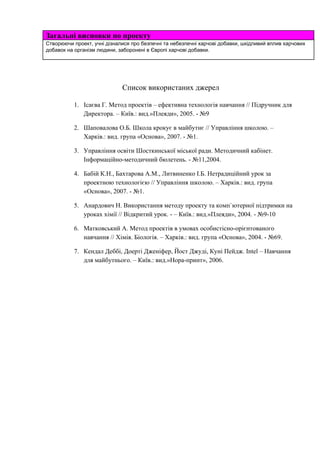 Загальнівисновкипопроекту
Створюючипроект,учнідізналисяпробезпечнітанебезпечніхарчовідобавки,шкідливийвпливхарчових
добавокнаорганізмлюдини,забороненівЄвропіхарчовідобавки.




Списоквикористанихджерел

1. ІсаєваГ.Методпроектів–ефективнатехнологіянавчання//Підручникдля
Директора.–Київ.:вид.»Плеяди»,2005.­№9
2. ШаповаловаО.Б.Школакрокуєвмайбутнє//Управлінняшколою.–
Харків.:вид.група«Основа»,2007.­№1. 
3. УправлінняосвітиШосткинськоїміськоїради.Методичнийкабінет.
Інформаційно­методичнийбюлетень.­№11,2004.
4. БабійК.Н.,БахтароваА.М.,ЛитвиненкоІ.Б.Нетрадиційнийурокза
проектноютехнологією//Управлінняшколою.–Харків.:вид.група
«Основа»,2007.­№1.
5. АнардовичН.Використанняметодупроектутакомп`ютерноїпідтримкина
урокаххімії//Відкритийурок.­–Київ.:вид.»Плеяди»,2004.­№9­10
6. МатковськийА.Методпроектіввумовахособистісно­орієнтованого
навчання//Хімія.Біологія.–Харків.:вид.група«Основа»,2004.­№69.
7. КендалДеббі,ДоертіДженіфер,ЙостДжуді,КуніПейдж.Intel–Навчання
длямайбутнього.–Київ.:вид.»Нора­принт»,2006. 



















 