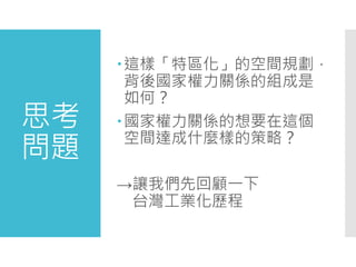 思考
問題
這樣「特區化」的空間規劃，
背後國家權力關係的組成是
如何？
國家權力關係的想要在這個
空間達成什麼樣的策略？
→讓我們先回顧一下
台灣工業化歷程
 