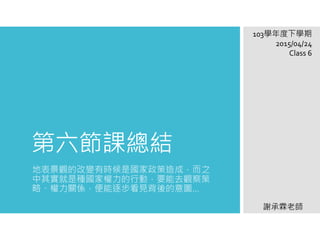 第六節課總結
地表景觀的改變有時候是國家政策造成，而之
中其實就是種國家權力的行動，要能去觀察策
略、權力關係，便能逐步看見背後的意圖…
103學年度下學期
2015/04/24
Class 6
謝承霖老師
 