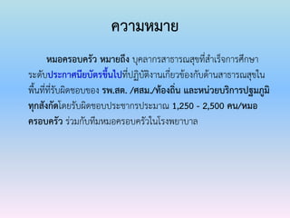 ความหมาย
หมอครอบครัว หมายถึง บุคลากรสาธารณสุขที่สาเร็จการศึกษา
ระดับประกาศนียบัตรขึ้นไปที่ปฏิบัติงานเกี่ยวข้องกับด้านสาธารณสุขใน
พื้นที่ที่รับผิดชอบของ รพ.สต. /ศสม./ท้องถิ่น และหน่วยบริการปฐมภูมิ
ทุกสังกัดโดยรับผิดชอบประชากรประมาณ 1,250 - 2,500 คน/หมอ
ครอบครัว ร่วมกับทีมหมอครอบครัวในโรงพยาบาล
 