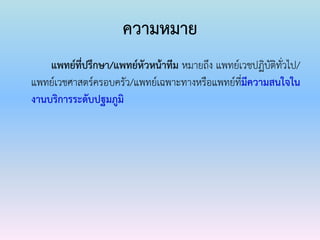 ความหมาย
แพทย์ที่ปรึกษา/แพทย์หัวหน้าทีม หมายถึง แพทย์เวชปฏิบัติทั่วไป/
แพทย์เวชศาสตร์ครอบครัว/แพทย์เฉพาะทางหรือแพทย์ที่มีความสนใจใน
งานบริการระดับปฐมภูมิ
 