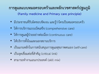 การดูแลแบบหมอครอบครัวและหลักเวชศาสตร์ปฐมภูมิ
(Family medicine and Primary care principle)
• มีประชาชนที่รับผิดชอบชัดเจน และรู้ว่าใครเป็นหมอครอบครัว
• ให้การบริการแบบเบ็ดเสร็จ (comprehensive care)
• ให้การดูแลผู้ป่วยอย่างต่อเนื่อง (continuous care)
• ให้บริการทั้งในและนอกสถานบริการ
• เป็นแกนหลักในการสนับสนุนการดูแลสุขภาพตนเอง (self-care)
• เป็นจุดเชื่อมต่อที่สาคัญ (critical link)
• สามารถทางานเอนกประสงค์ (skill mix)
 